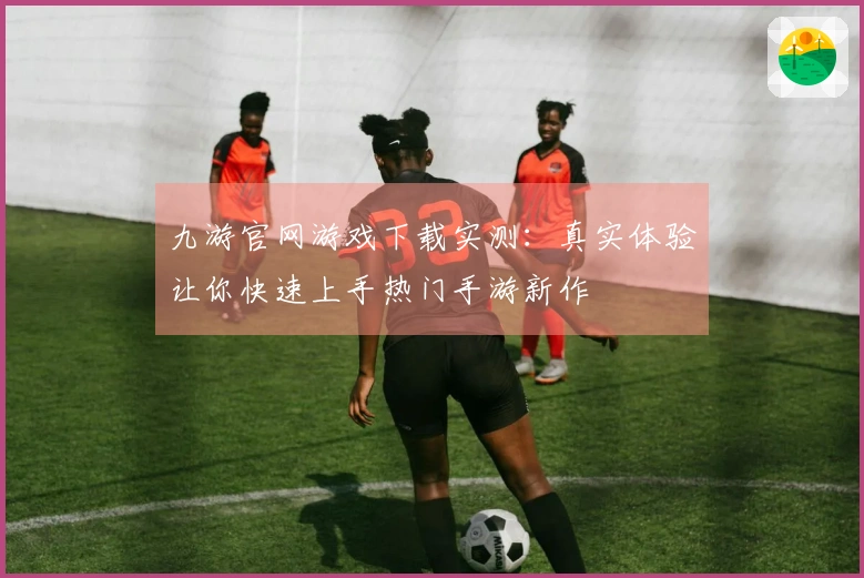 九游官网游戏下载实测：真实体验让你快速上手热门手游新作
