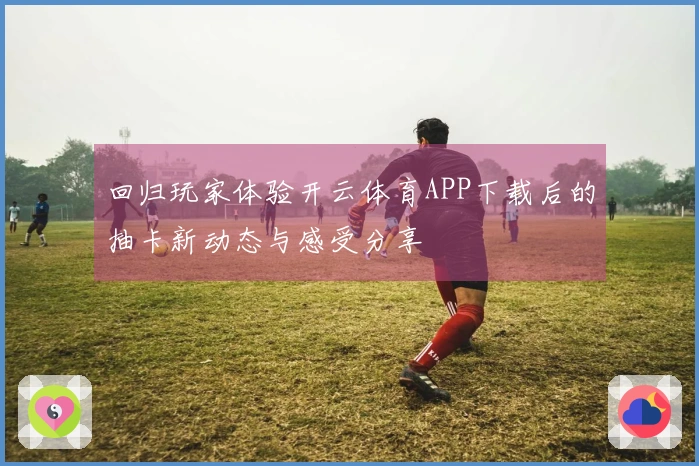 回归玩家体验开云体育APP下载后的抽卡新动态与感受分享
