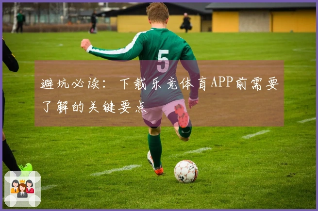 避坑必读：下载乐竞体育APP前需要了解的关键要点