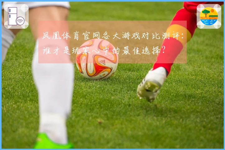 凤凰体育官网各大游戏对比测评：谁才是玩家心中的最佳选择？