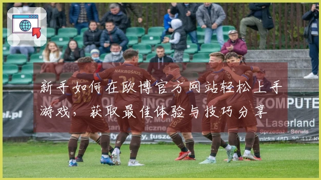 新手如何在欧博官方网站轻松上手游戏，获取最佳体验与技巧分享