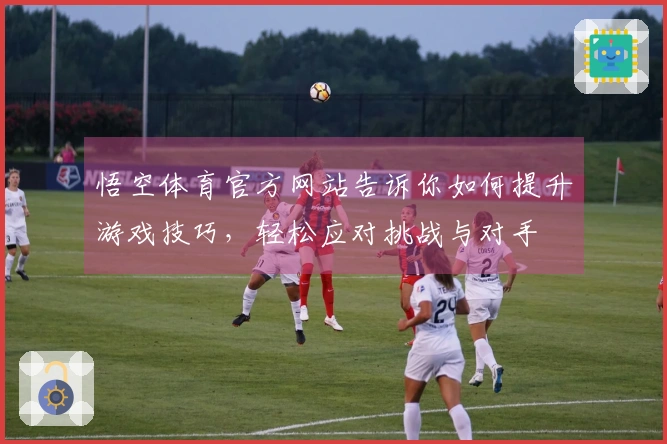 悟空体育官方网站告诉你如何提升游戏技巧，轻松应对挑战与对手