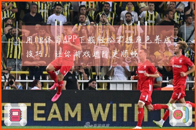 用ng体育APP下载轻松掌握角色养成技巧，让你游戏进阶更顺畅