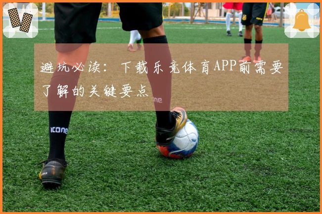 避坑必读：下载乐竞体育APP前需要了解的关键要点