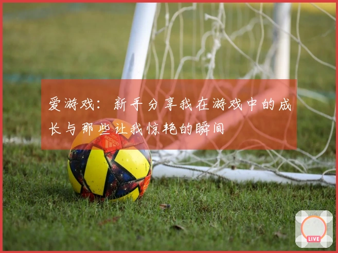 爱游戏：新手分享我在游戏中的成长与那些让我惊艳的瞬间